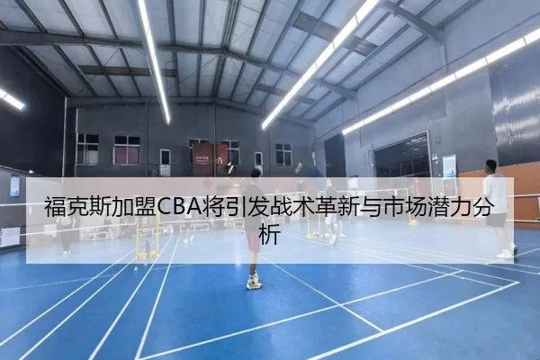福克斯加盟CBA将引发战术革新与市场潜力分析