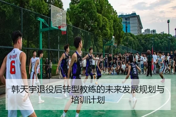韩天宇退役后转型教练的未来发展规划与培训计划