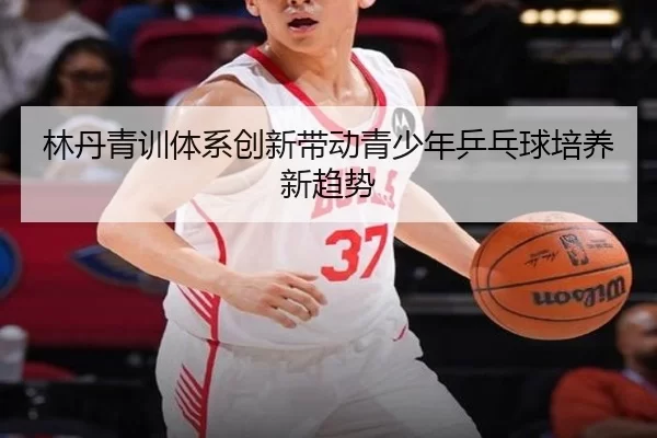 林丹青训体系创新带动青少年乒乓球培养新趋势
