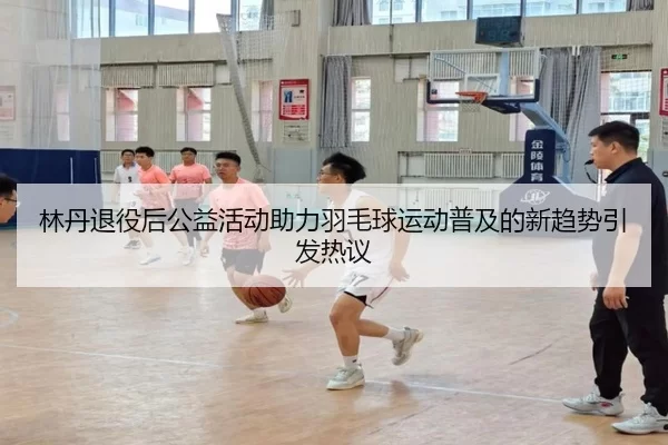 林丹退役后公益活动助力羽毛球运动普及的新趋势引发热议