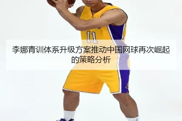 李娜青训体系升级方案推动中国网球再次崛起的策略分析