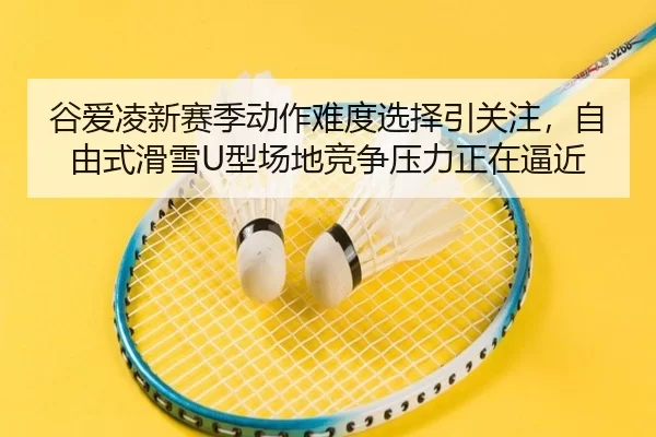 谷爱凌新赛季动作难度选择引关注，自由式滑雪U型场地竞争压力正在逼近